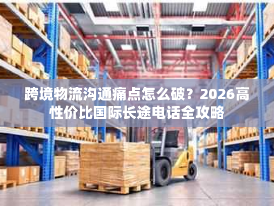 跨境物流沟通痛点怎么破?2026高性价比国际长途电话全攻略 跨境物流沟通痛点怎么破?2026高性价比国际长途电话全攻略