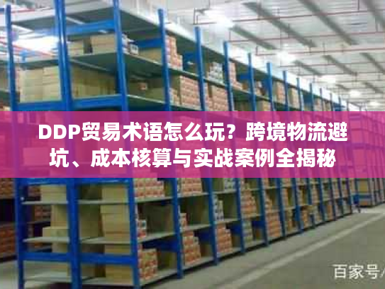 DDP贸易术语怎么玩？跨境物流避坑、成本核算与实战案例全揭秘