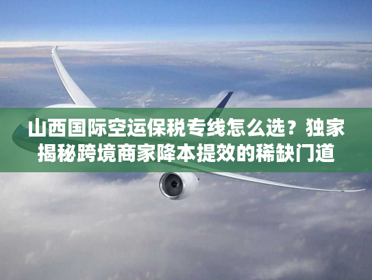 山西国际空运保税专线怎么选？独家揭秘跨境商家降本提效的稀缺门道