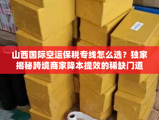 山西国际空运保税专线怎么选？独家揭秘跨境商家降本提效的稀缺门道