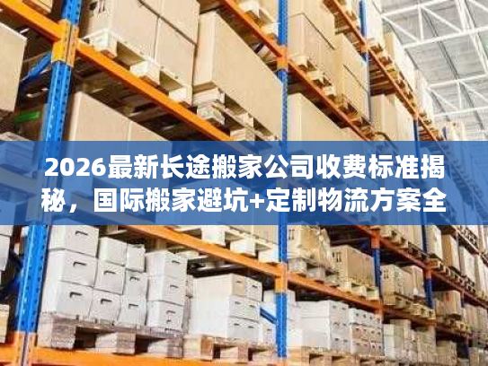 2026最新长途搬家公司收费标准揭秘，国际搬家避坑+定制物流方案全指南