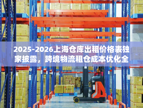 2025-2026上海仓库出租价格表独家披露，跨境物流租仓成本优化全攻略