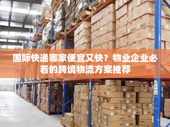 国际快递哪家便宜又快？物业企业必看的跨境物流方案推荐