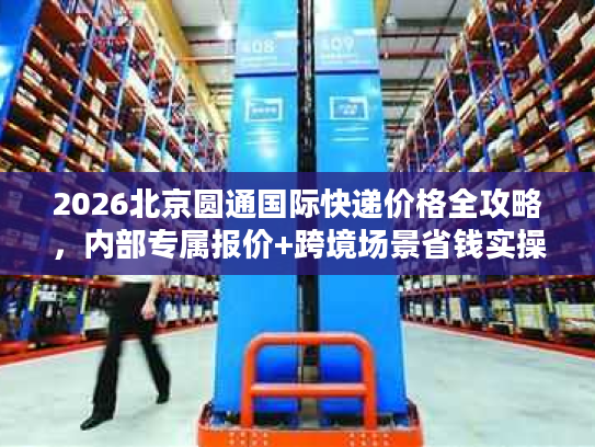 2026北京圆通国际快递价格全攻略，内部专属报价+跨境场景省钱实操