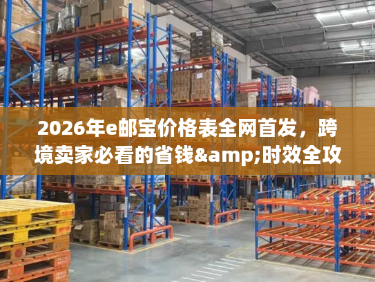 2026年e邮宝价格表全网首发，跨境卖家必看的省钱&时效全攻略