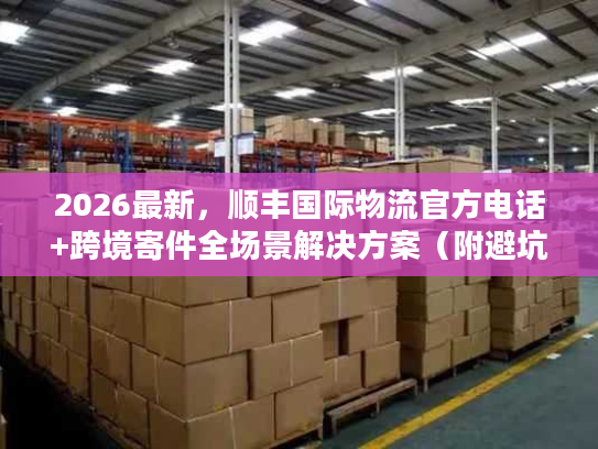 2026最新，顺丰国际物流官方电话+跨境寄件全场景解决方案（附避坑清单）