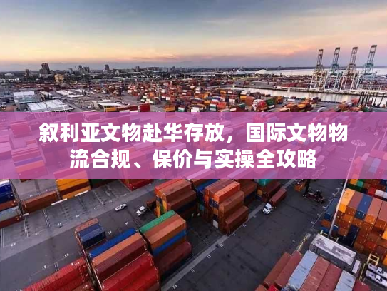 叙利亚文物赴华存放，国际文物物流合规、保价与实操全攻略