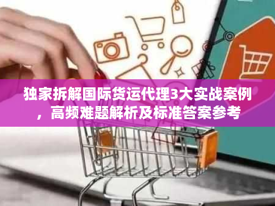 独家拆解国际货运代理3大实战案例，高频难题解析及标准答案参考