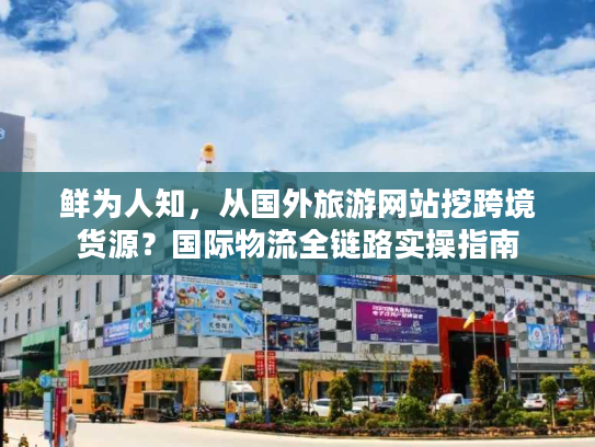 鲜为人知，从国外旅游网站挖跨境货源？国际物流全链路实操指南