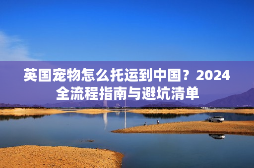 英国宠物怎么托运到中国？2024全流程指南与避坑清单