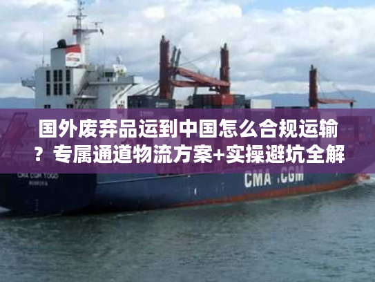 国外废弃品运到中国怎么合规运输？专属通道物流方案+实操避坑全解析