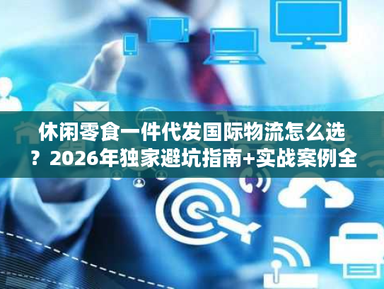 休闲零食一件代发国际物流怎么选？2026年独家避坑指南+实战案例全拆解