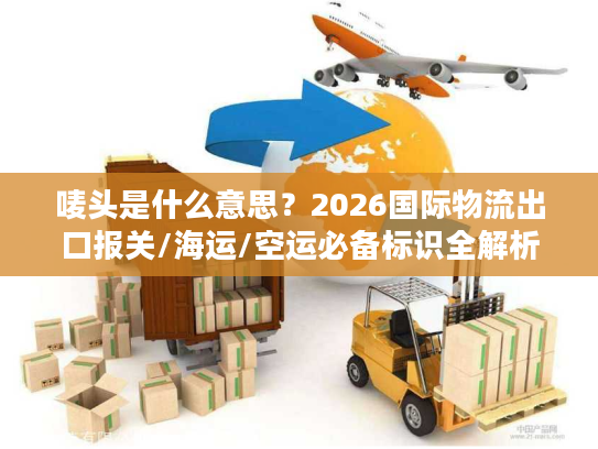 唛头是什么意思?2026国际物流出口报关/海运/空运必备标识全解析 唛头是什么意思?2026国际物流出口报关/海运/空运必备标识全解析
