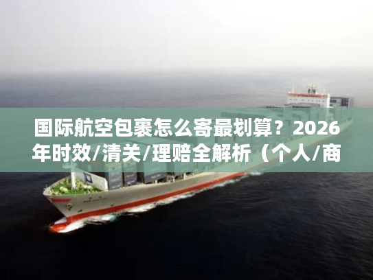 国际航空包裹怎么寄最划算？2026年时效/清关/理赔全解析（个人/商家通用）