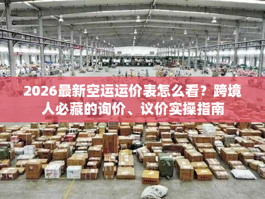 2026最新空运运价表怎么看？跨境人必藏的询价、议价实操指南