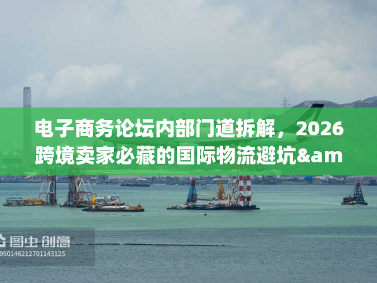 电子商务论坛内部门道拆解，2026跨境卖家必藏的国际物流避坑&服务选型指南