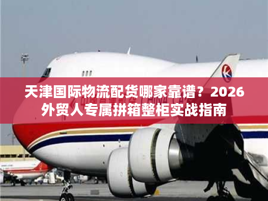 天津国际物流配货哪家靠谱？2026外贸人专属拼箱整柜实战指南
