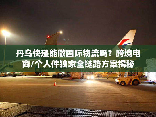 丹鸟快递能做国际物流吗？跨境电商/个人件独家全链路方案揭秘