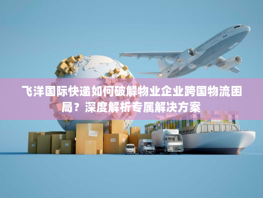 飞洋国际快递如何破解物业企业跨国物流困局?深度解析专属解决方案 飞洋国际快递如何破解物业企业跨国物流困局?深度解析专属解决方案