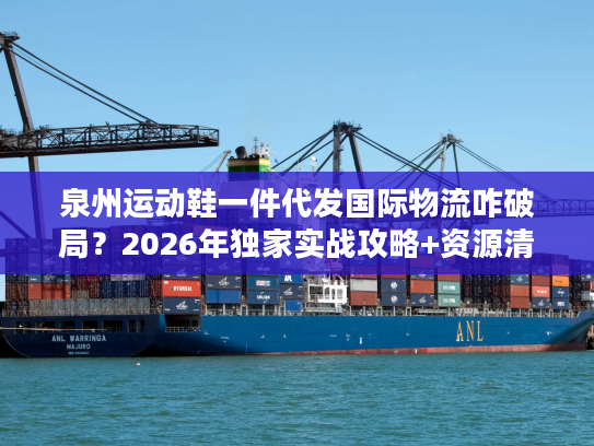 泉州运动鞋一件代发国际物流咋破局？2026年独家实战攻略+资源清单