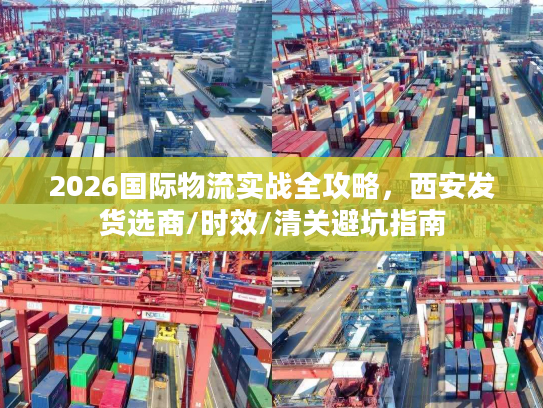 2026国际物流实战全攻略，西安发货选商/时效/清关避坑指南