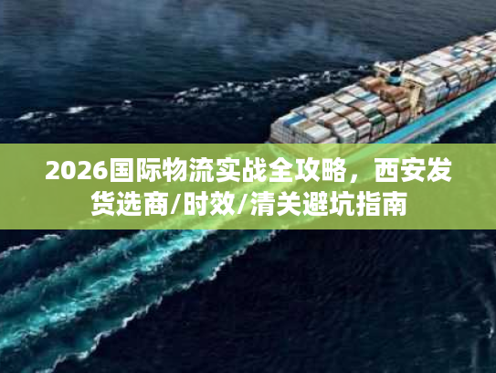 2026国际物流实战全攻略，西安发货选商/时效/清关避坑指南