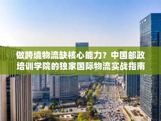 做跨境物流缺核心能力？中国邮政培训学院的独家国际物流实战指南来了