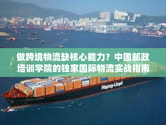 做跨境物流缺核心能力？中国邮政培训学院的独家国际物流实战指南来了