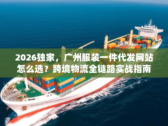 2026独家，广州服装一件代发网站怎么选？跨境物流全链路实战指南