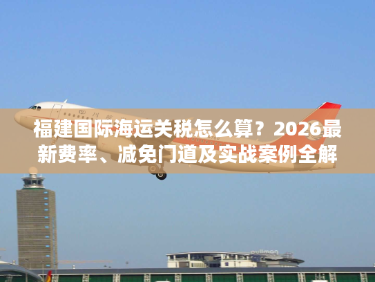 福建国际海运关税怎么算？2026最新费率、减免门道及实战案例全解析