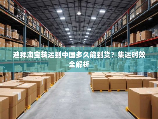 迪拜淘宝转运到中国多久能到货?集运时效全解析 迪拜淘宝转运到中国多久能到货?集运时效全解析