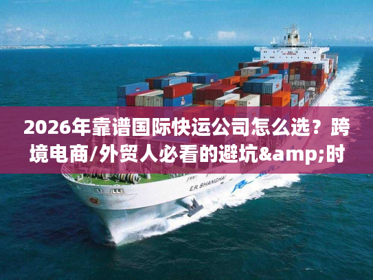 2026年靠谱国际快运公司怎么选？跨境电商/外贸人必看的避坑&时效指南