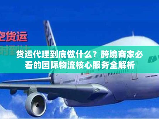 货运代理到底做什么？跨境商家必看的国际物流核心服务全解析