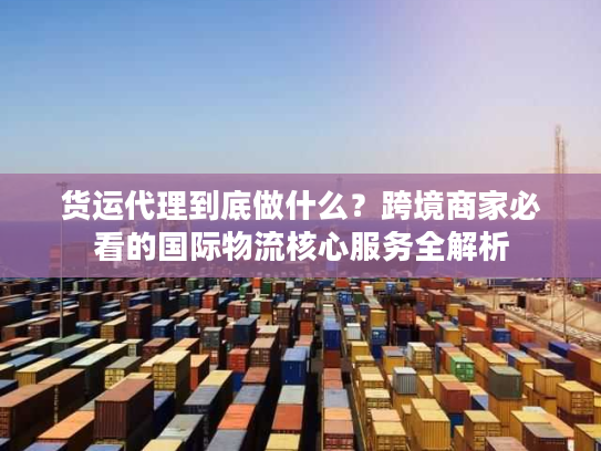 货运代理到底做什么？跨境商家必看的国际物流核心服务全解析