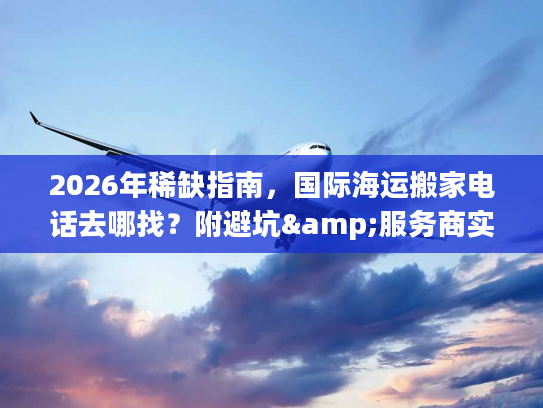 2026年稀缺指南，国际海运搬家电话去哪找？附避坑&服务商实测