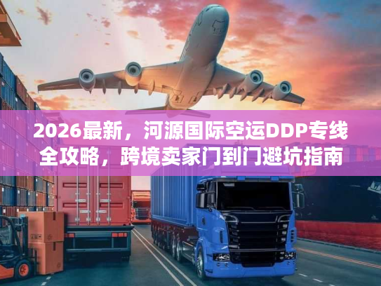 2026最新，河源国际空运DDP专线全攻略，跨境卖家门到门避坑指南