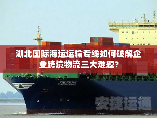 湖北国际海运运输专线如何破解企业跨境物流三大难题? 湖北国际海运运输专线如何破解企业跨境物流三大难题?