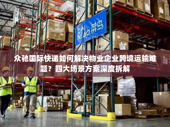 众驰国际快递如何解决物业企业跨境运输难题？四大场景方案深度拆解