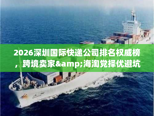 2026深圳国际快递公司排名权威榜,跨境卖家&海淘党择优避坑全指南 2026深圳国际快递公司排名权威榜,跨境卖家&海淘党择优避坑全指南