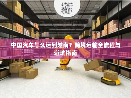 中国汽车怎么运到越南？跨境运输全流程与避坑指南