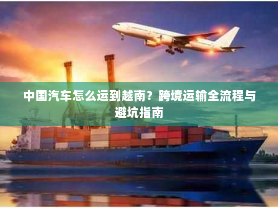 中国汽车怎么运到越南？跨境运输全流程与避坑指南