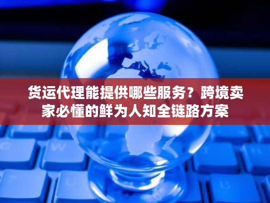货运代理能提供哪些服务？跨境卖家必懂的鲜为人知全链路方案