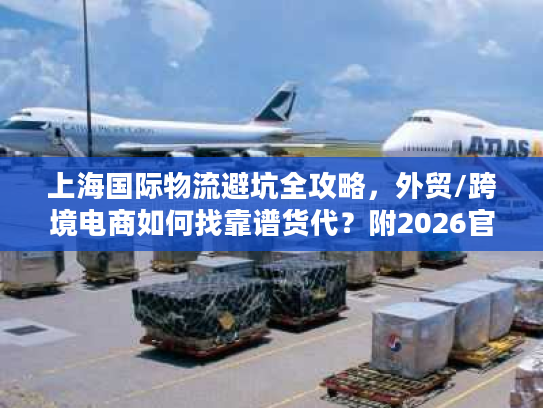 上海国际物流避坑全攻略，外贸/跨境电商如何找靠谱货代？附2026官方数据