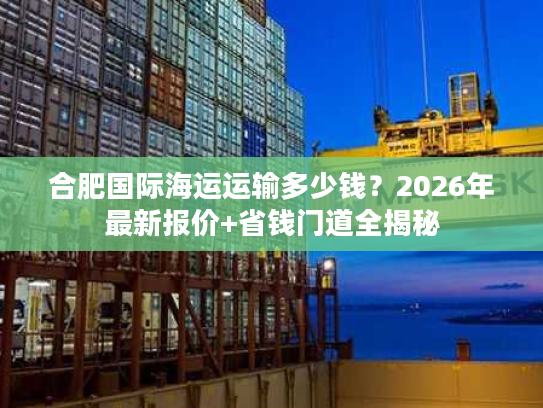 合肥国际海运运输多少钱？2026年最新报价+省钱门道全揭秘