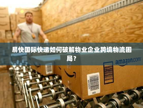 易快国际快递如何破解物业企业跨境物流困局? 易快国际快递如何破解物业企业跨境物流困局?