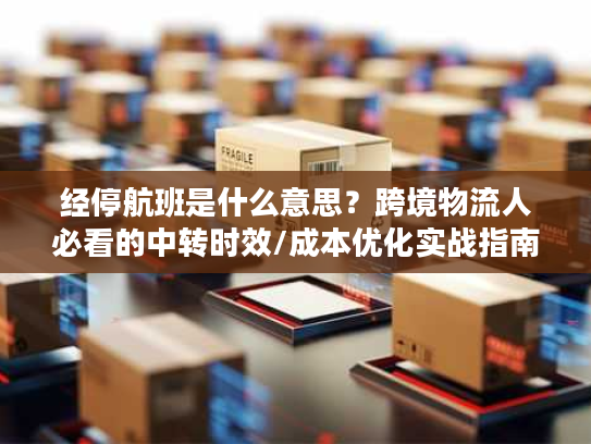 经停航班是什么意思？跨境物流人必看的中转时效/成本优化实战指南