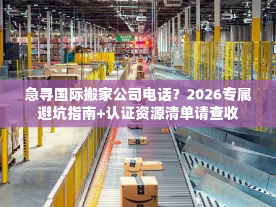 急寻国际搬家公司电话？2026专属避坑指南+认证资源清单请查收