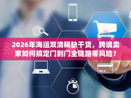 2026年海运双清稀缺干货，跨境卖家如何搞定门到门全链路零风险？