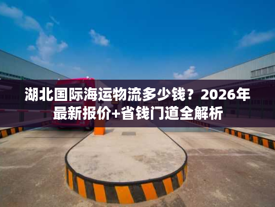 湖北国际海运物流多少钱？2026年最新报价+省钱门道全解析