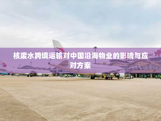 核废水跨境运输对中国沿海物业的影响与应对方案 核废水跨境运输对中国沿海物业的影响与应对方案